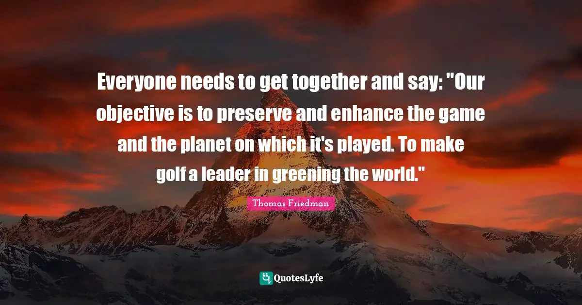 Thomas Friedman Quotes: "Everyone needs to get together and say: "Our objective is to preserve and enhance the game and the planet on which it's played. To make golf a leader in greening the world.""