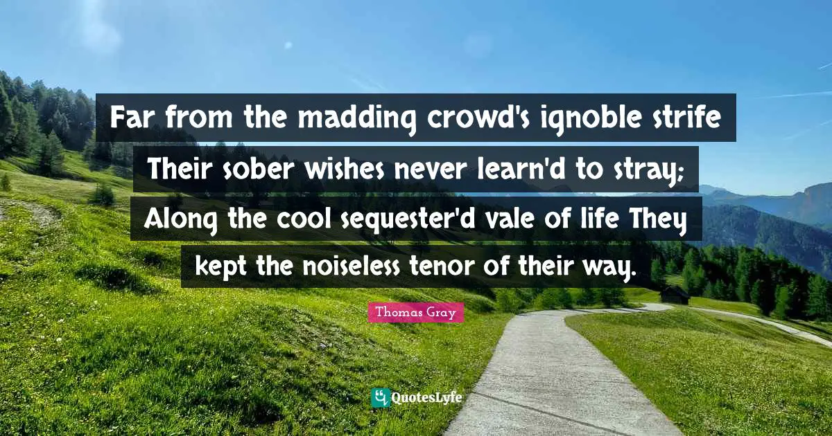 Thomas Gray Quotes: "Far from the madding crowd's ignoble strife Their sober wishes never learn'd to stray; Along the cool sequester'd vale of life They kept the noiseless tenor of their way."
