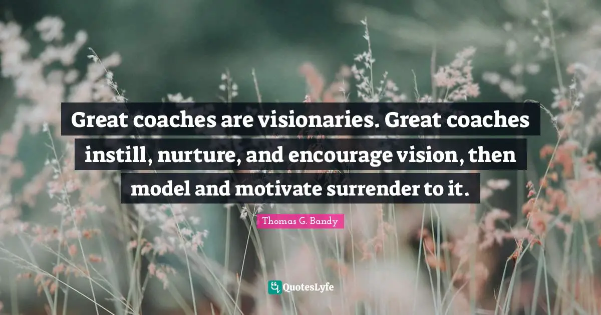 Great coaches are visionaries. Great coaches instill, nurture, and encourage vision, then model and motivate surrender to it.