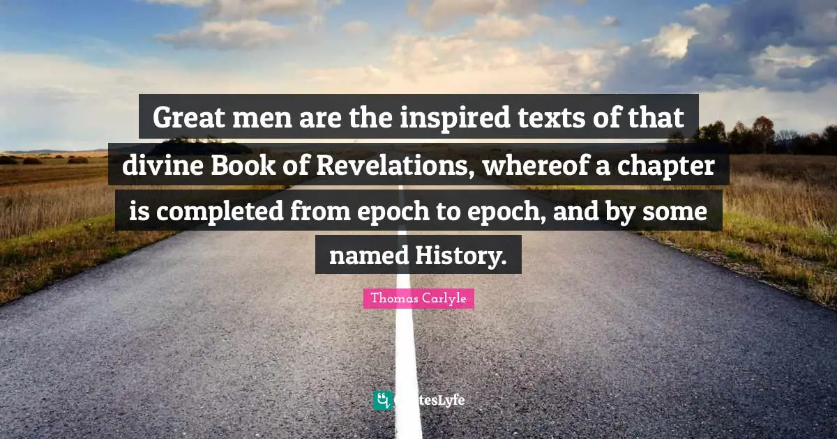 Great men are the inspired texts of that divine Book of Revelations, whereof a chapter is completed from epoch to epoch, and by some named History.