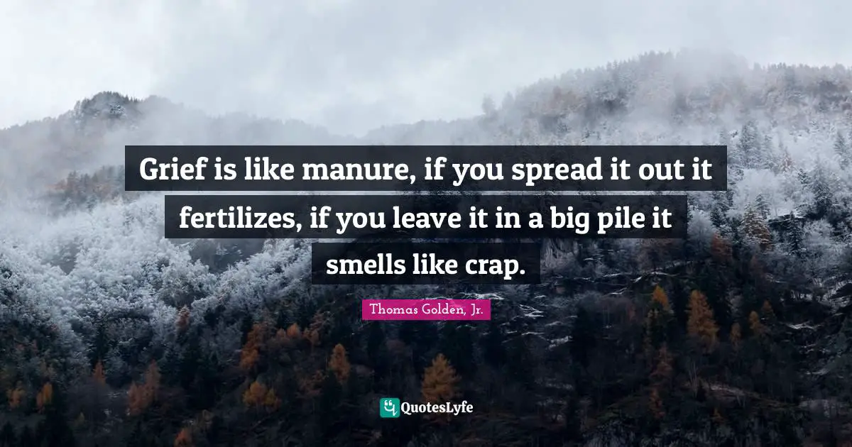 Grief is like manure, if you spread it out it fertilizes, if you leave it in a big pile it smells like crap.