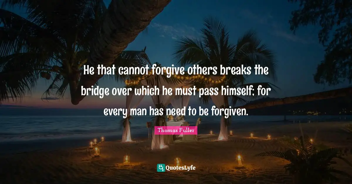 He that cannot forgive others breaks the bridge over which he must pass himself; for every man has need to be forgiven.
