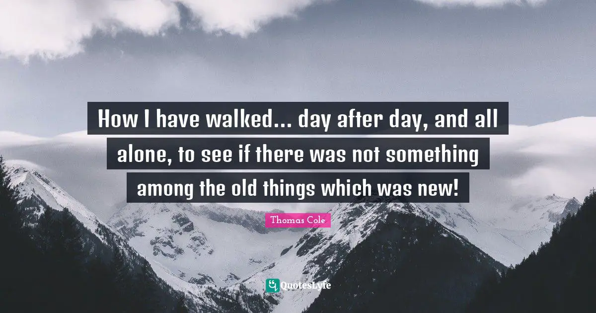 Thomas Cole Quotes: "How I have walked... day after day, and all alone, to see if there was not something among the old things which was new!"