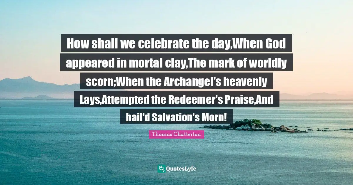 Worldly Quotes: "How shall we celebrate the day,When God appeared in mortal clay,The mark of worldly scorn;When the Archangel's heavenly Lays,Attempted the Redeemer's Praise,And hail'd Salvation's Morn!"