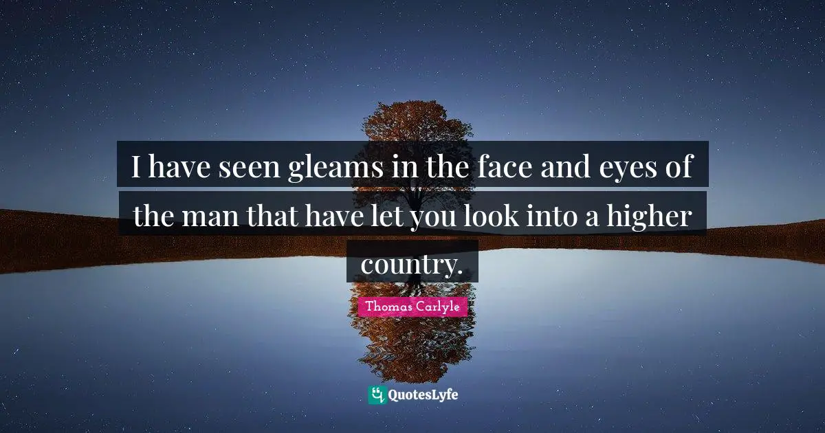 I have seen gleams in the face and eyes of the man that have let you look into a higher country.