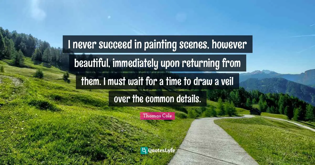 Thomas Cole Quotes: "I never succeed in painting scenes, however beautiful, immediately upon returning from them. I must wait for a time to draw a veil over the common details."