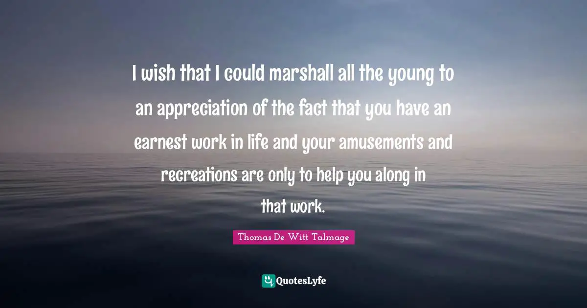 I wish that I could marshall all the young to an appreciation of the fact that you have an earnest work in life and your amusements and recreations are only to help you along in that work.