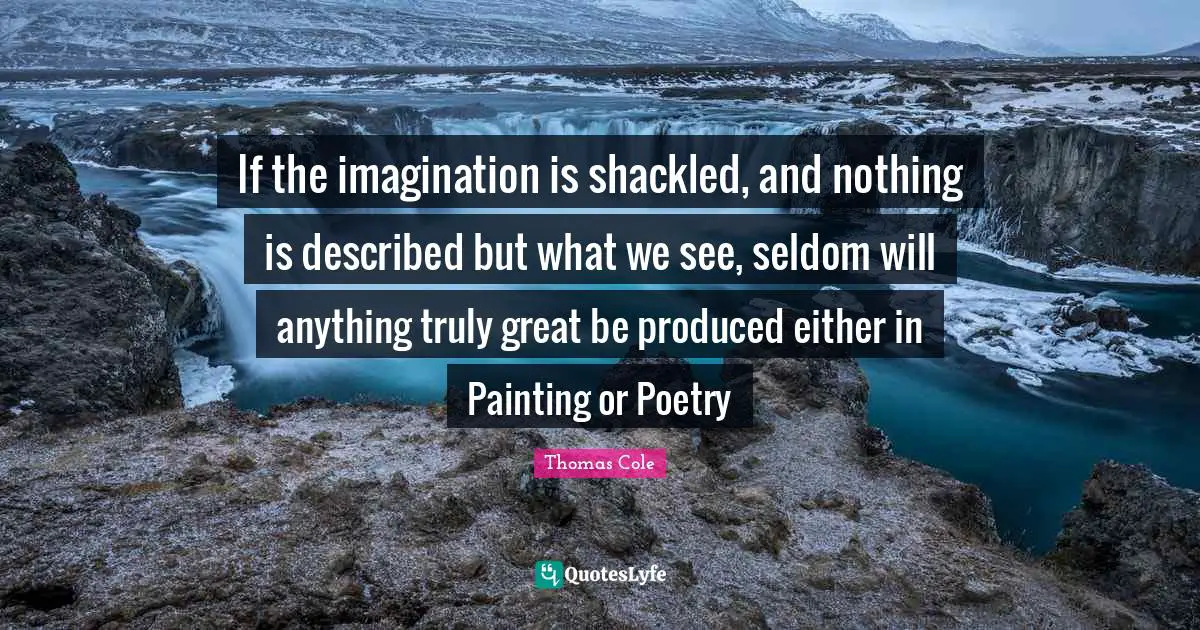 Thomas Cole Quotes: "If the imagination is shackled, and nothing is described but what we see, seldom will anything truly great be produced either in Painting or Poetry"