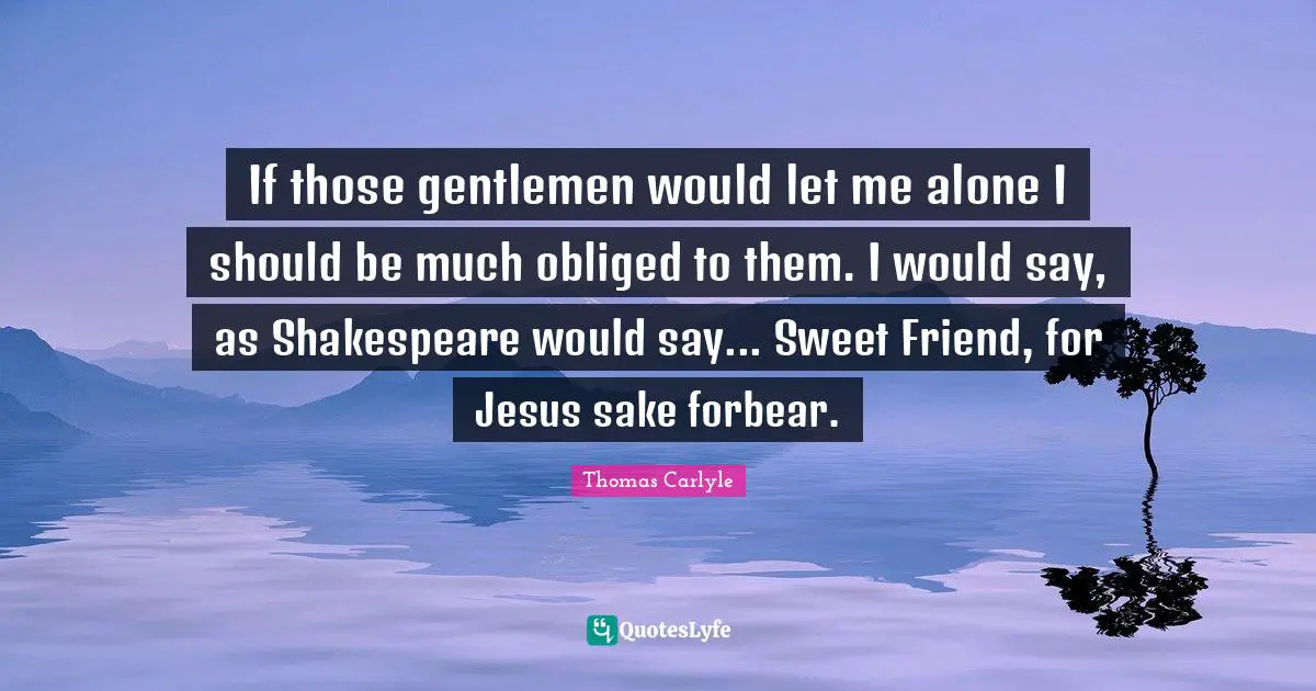 If those gentlemen would let me alone I should be much obliged to them. I would say, as Shakespeare would say... Sweet Friend, for Jesus sake forbear.