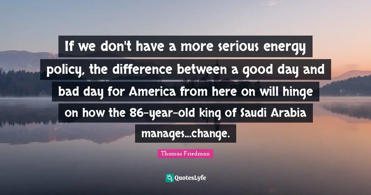Thomas Friedman Quotes: "If we don't have a more serious energy policy, the difference between a good day and bad day for America from here on will hinge on how the 86-year-old king of Saudi Arabia manages...change."