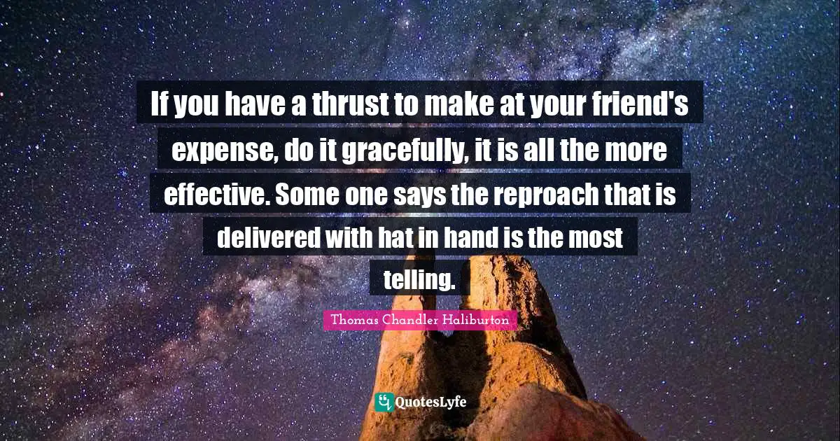 If you have a thrust to make at your friend's expense, do it gracefully, it is all the more effective. Some one says the reproach that is delivered with hat in hand is the most telling.