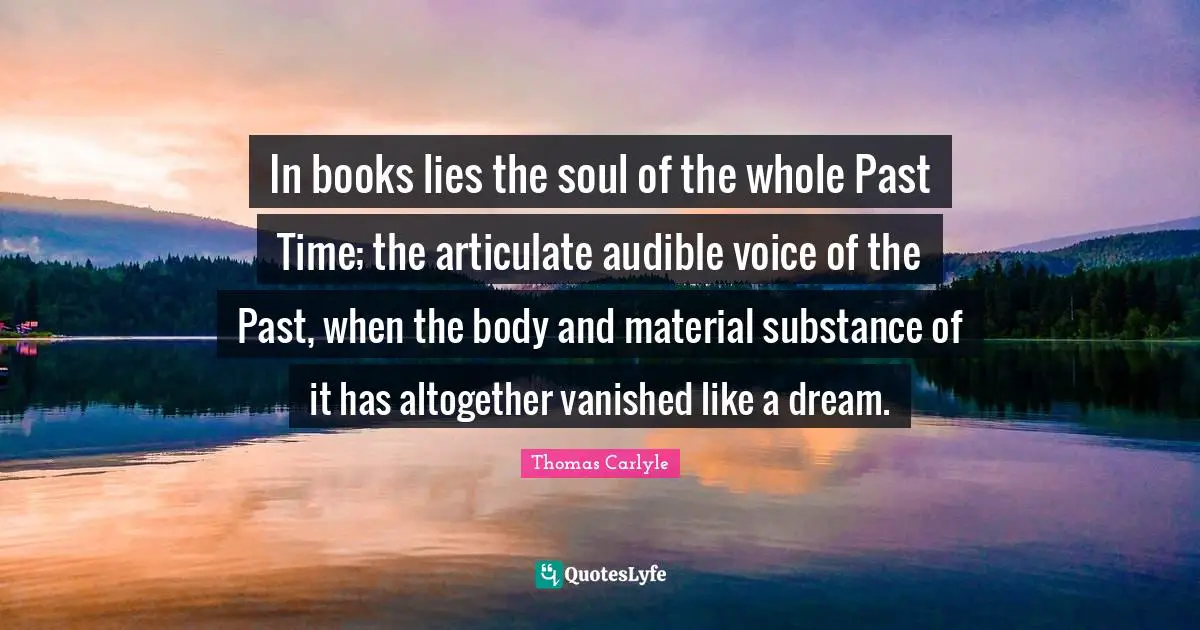 In books lies the soul of the whole Past Time; the articulate audible voice of the Past, when the body and material substance of it has altogether vanished like a dream.