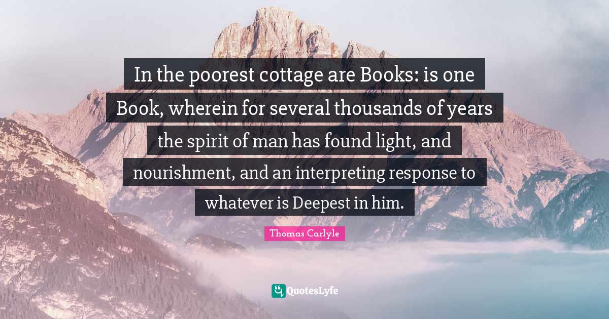 In the poorest cottage are Books: is one Book, wherein for several thousands of years the spirit of man has found light, and nourishment, and an interpreting response to whatever is Deepest in him.