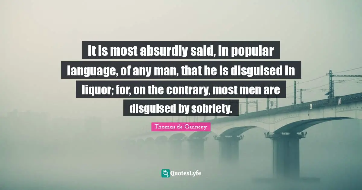 It is most absurdly said, in popular language, of any man, that he is disguised in liquor; for, on the contrary, most men are disguised by sobriety.