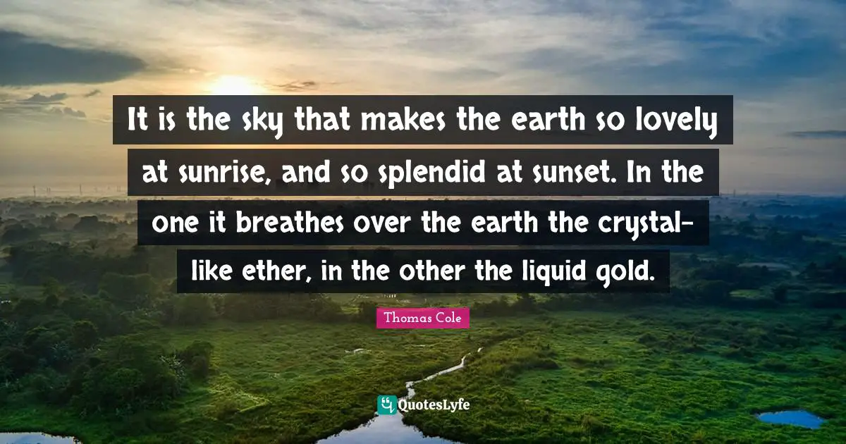 Thomas Cole Quotes: It is the sky that makes the earth so lovely at sunrise, and so splendid at sunset. In the one it breathes over the earth the crystal-like ether, in the other the liquid gold.