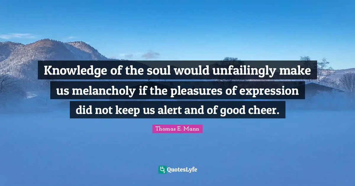 Knowledge of the soul would unfailingly make us melancholy if the pleasures of expression did not keep us alert and of good cheer.