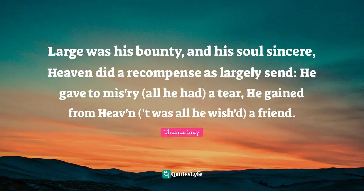 Thomas Gray Quotes: "Large was his bounty, and his soul sincere, Heaven did a recompense as largely send: He gave to mis'ry (all he had) a tear, He gained from Heav'n ('t was all he wish'd) a friend."