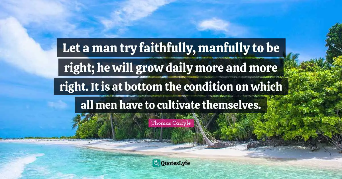 Let a man try faithfully, manfully to be right; he will grow daily more and more right. It is at bottom the condition on which all men have to cultivate themselves.