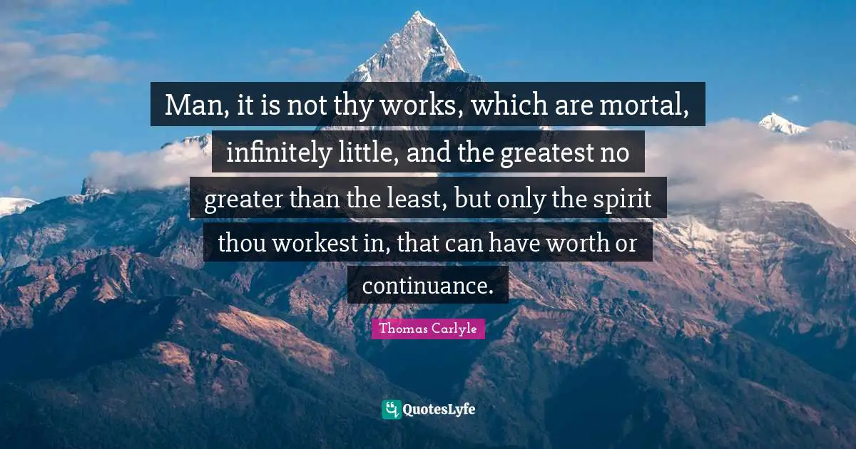 Man, it is not thy works, which are mortal, infinitely little, and the greatest no greater than the least, but only the spirit thou workest in, that can have worth or continuance.