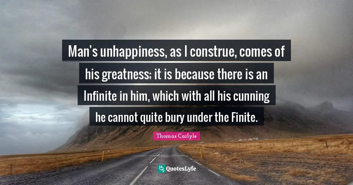 Man's unhappiness, as I construe, comes of his greatness; it is because there is an Infinite in him, which with all his cunning he cannot quite bury under the Finite.