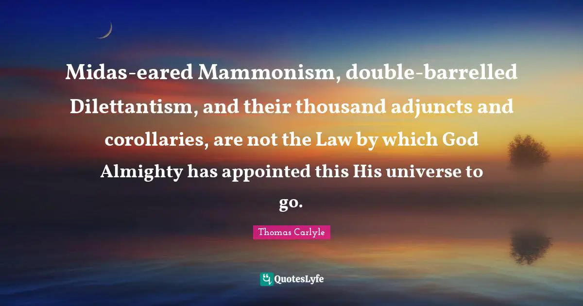 Midas-eared Mammonism, double-barrelled Dilettantism, and their thousand adjuncts and corollaries, are not the Law by which God Almighty has appointed this His universe to go.