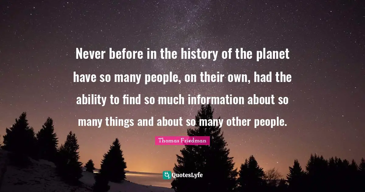 Thomas Friedman Quotes: "Never before in the history of the planet have so many people, on their own, had the ability to find so much information about so many things and about so many other people."