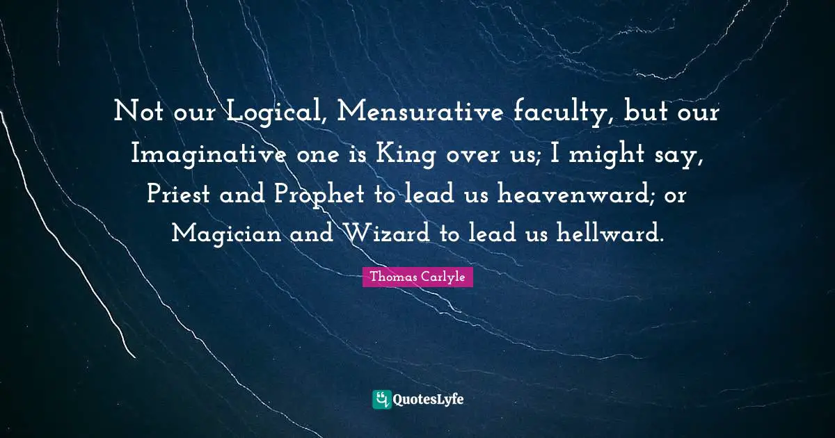 Not our Logical, Mensurative faculty, but our Imaginative one is King over us; I might say, Priest and Prophet to lead us heavenward; or Magician and Wizard to lead us hellward.