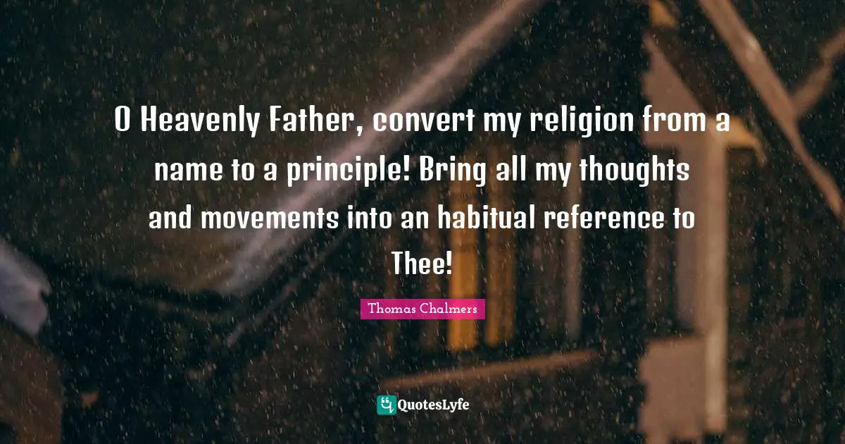 Thomas Chalmers Quotes: "O Heavenly Father, convert my religion from a name to a principle! Bring all my thoughts and movements into an habitual reference to Thee!"