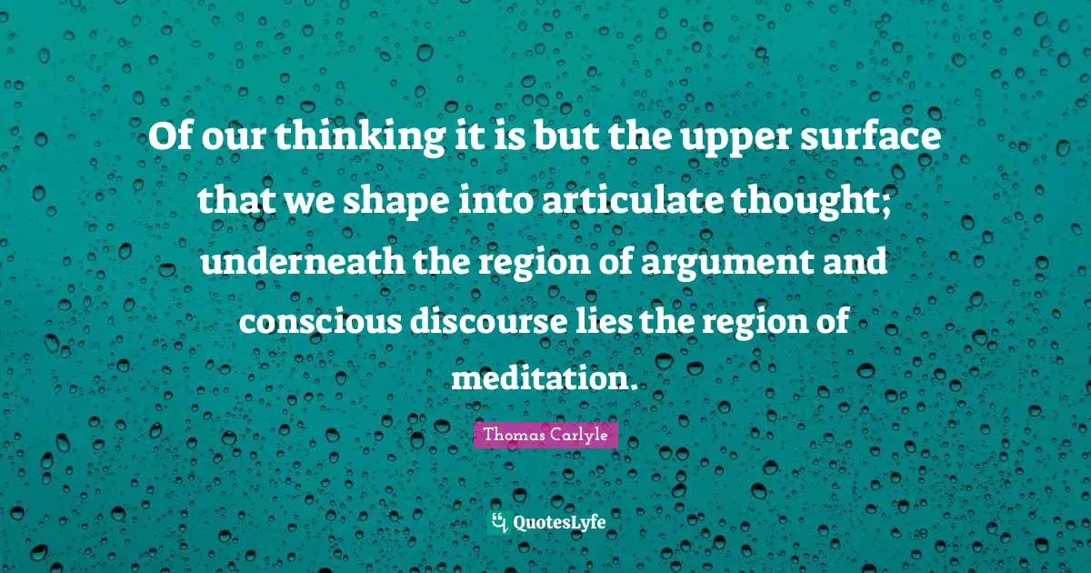 Of our thinking it is but the upper surface that we shape into articulate thought; underneath the region of argument and conscious discourse lies the region of meditation.