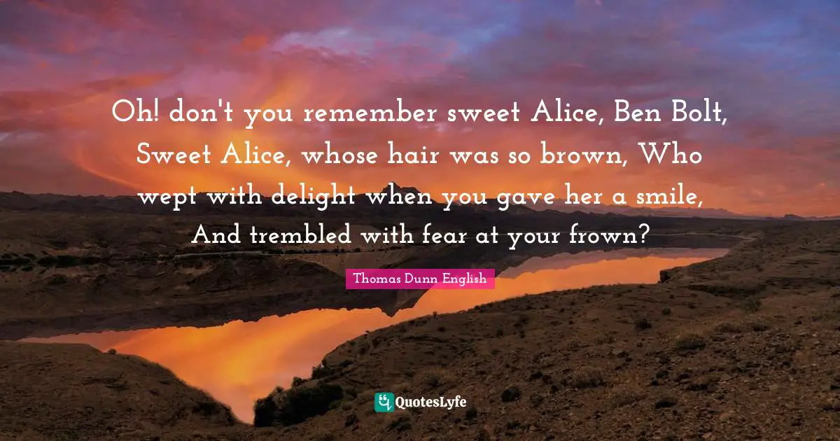 Oh! don't you remember sweet Alice, Ben Bolt, Sweet Alice, whose hair was so brown, Who wept with delight when you gave her a smile, And trembled with fear at your frown?