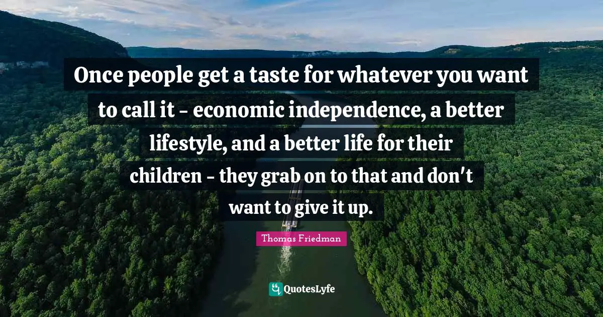 Thomas Friedman Quotes: "Once people get a taste for whatever you want to call it - economic independence, a better lifestyle, and a better life for their children - they grab on to that and don't want to give it up."