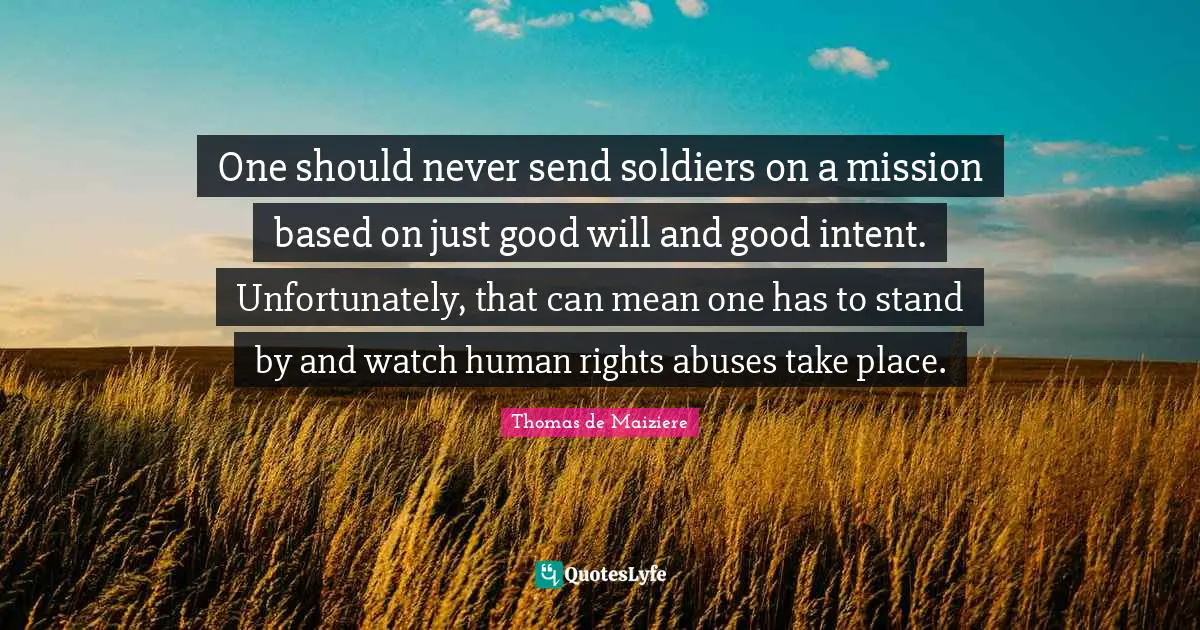 One should never send soldiers on a mission based on just good will and good intent. Unfortunately, that can mean one has to stand by and watch human rights abuses take place.