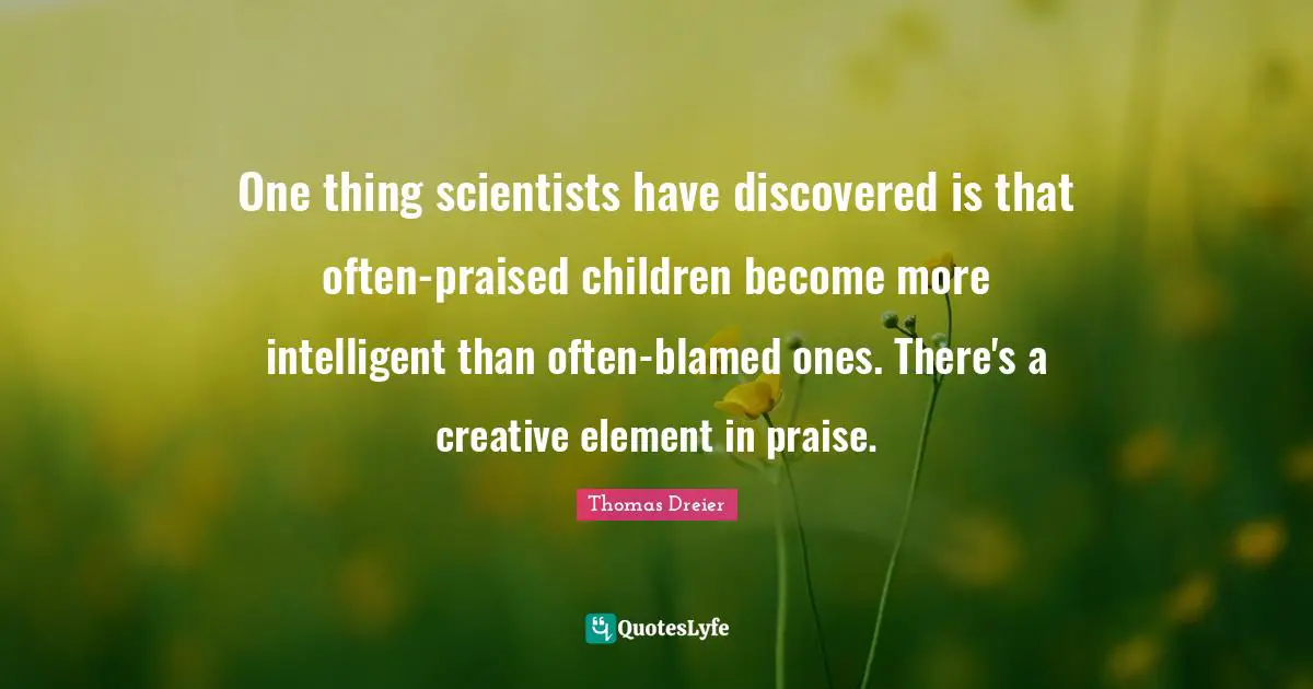 One thing scientists have discovered is that often-praised children become more intelligent than often-blamed ones. There's a creative element in praise.