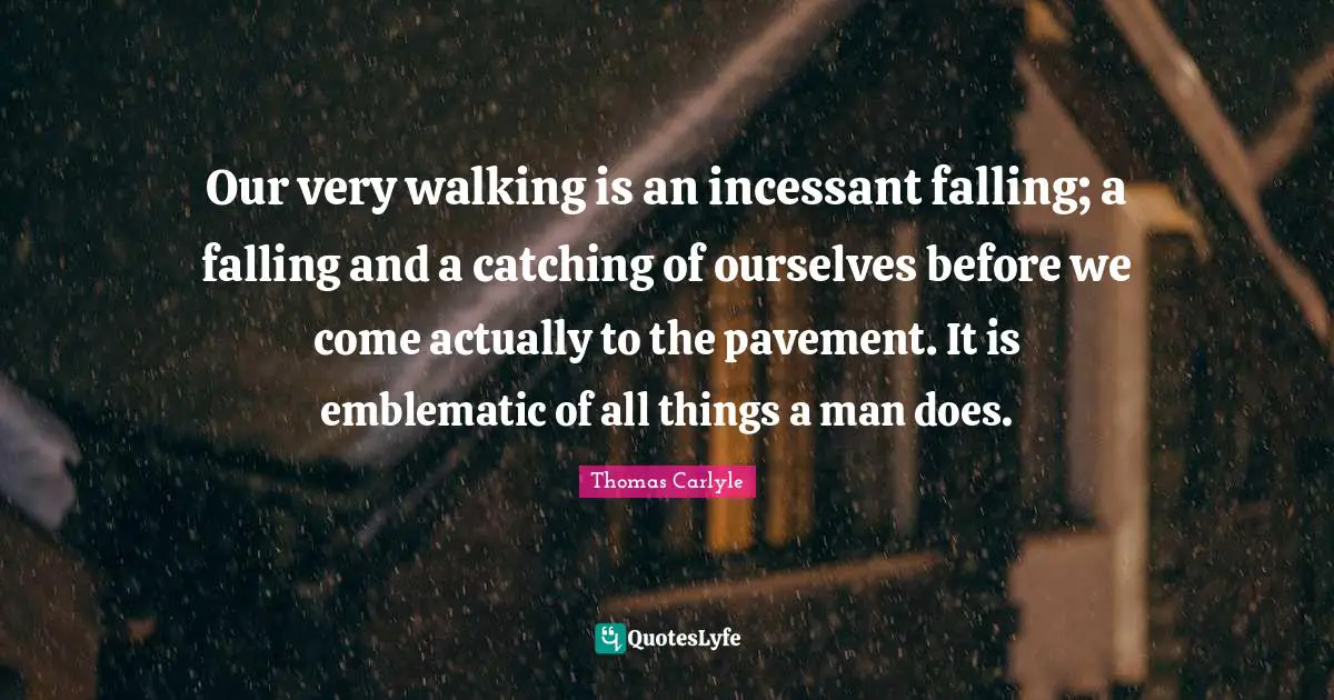 Our very walking is an incessant falling; a falling and a catching of ourselves before we come actually to the pavement. It is emblematic of all things a man does.