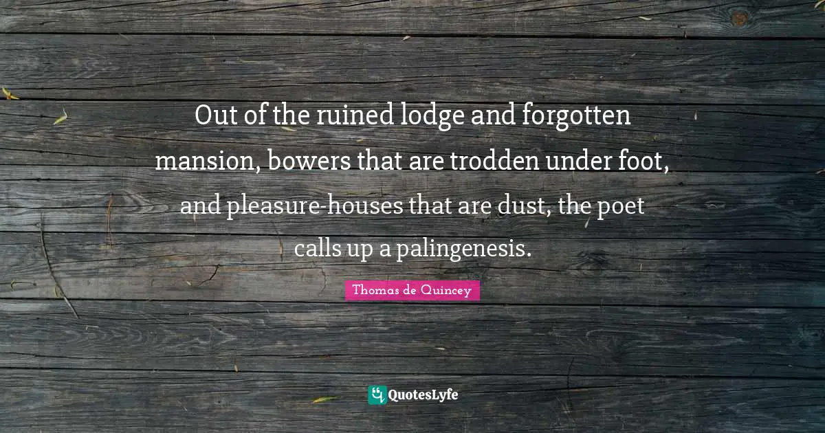 Out of the ruined lodge and forgotten mansion, bowers that are trodden under foot, and pleasure-houses that are dust, the poet calls up a palingenesis.