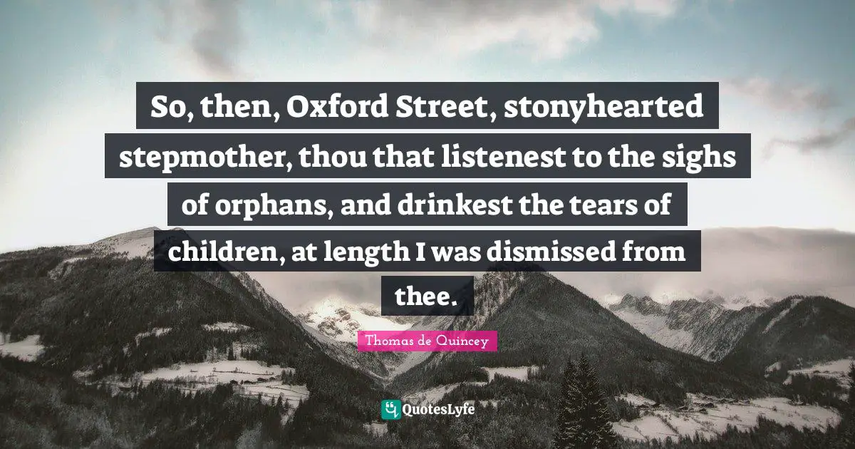 So, then, Oxford Street, stonyhearted stepmother, thou that listenest to the sighs of orphans, and drinkest the tears of children, at length I was dismissed from thee.