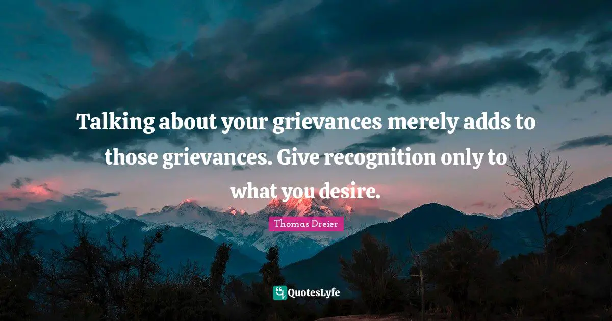 Talking about your grievances merely adds to those grievances. Give recognition only to what you desire.
