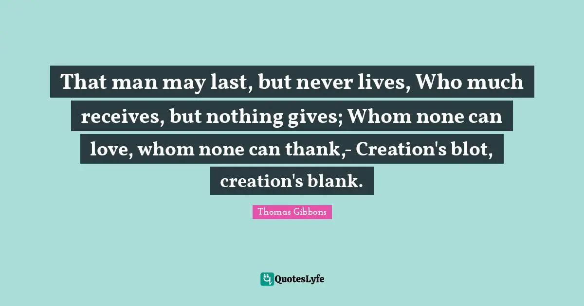 That man may last, but never lives, Who much receives, but nothing gives; Whom none can love, whom none can thank,- Creation's blot, creation's blank.