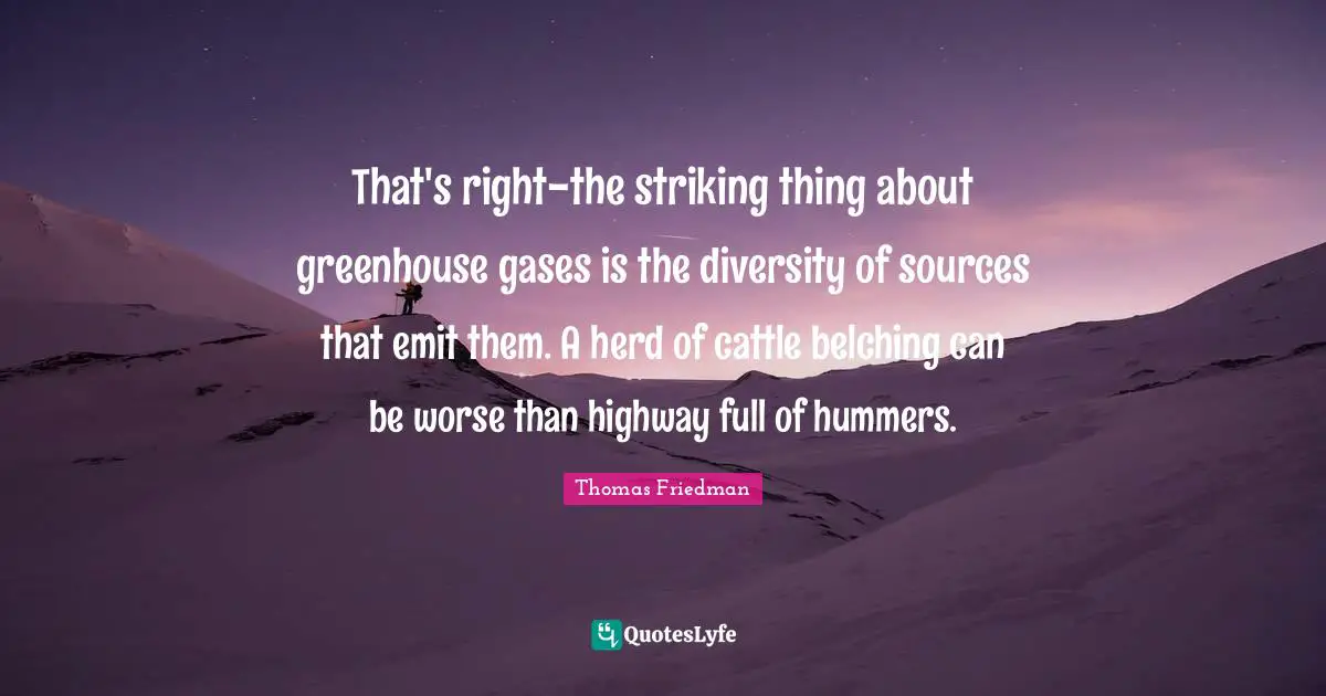 That's right-the striking thing about greenhouse gases is the diversity of sources that emit them. A herd of cattle belching can be worse than highway full of hummers.
