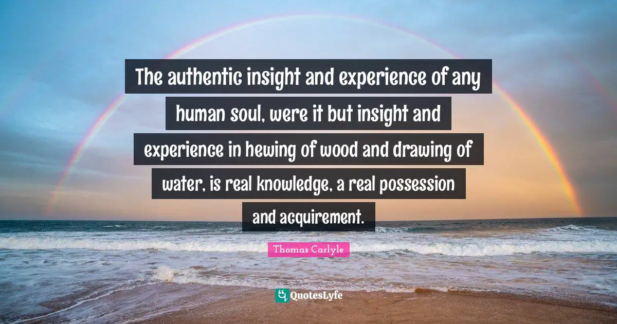 Real Knowledge Quotes: "The authentic insight and experience of any human soul, were it but insight and experience in hewing of wood and drawing of water, is real knowledge, a real possession and acquirement."