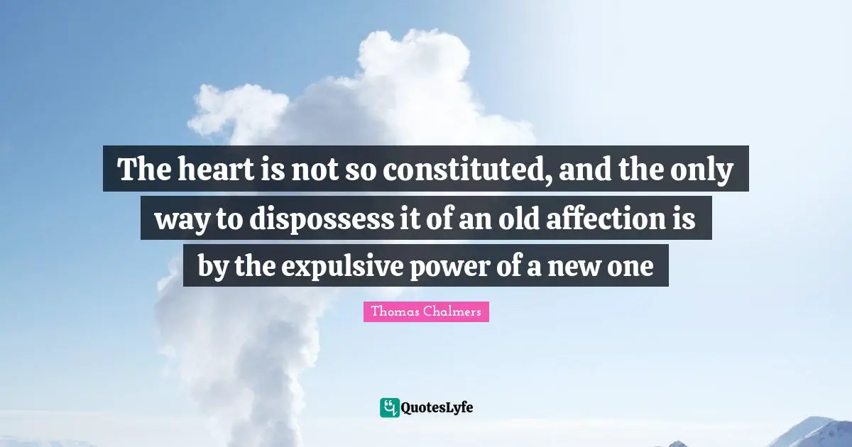 Thomas Chalmers Quotes: "The heart is not so constituted, and the only way to dispossess it of an old affection is by the expulsive power of a new one"