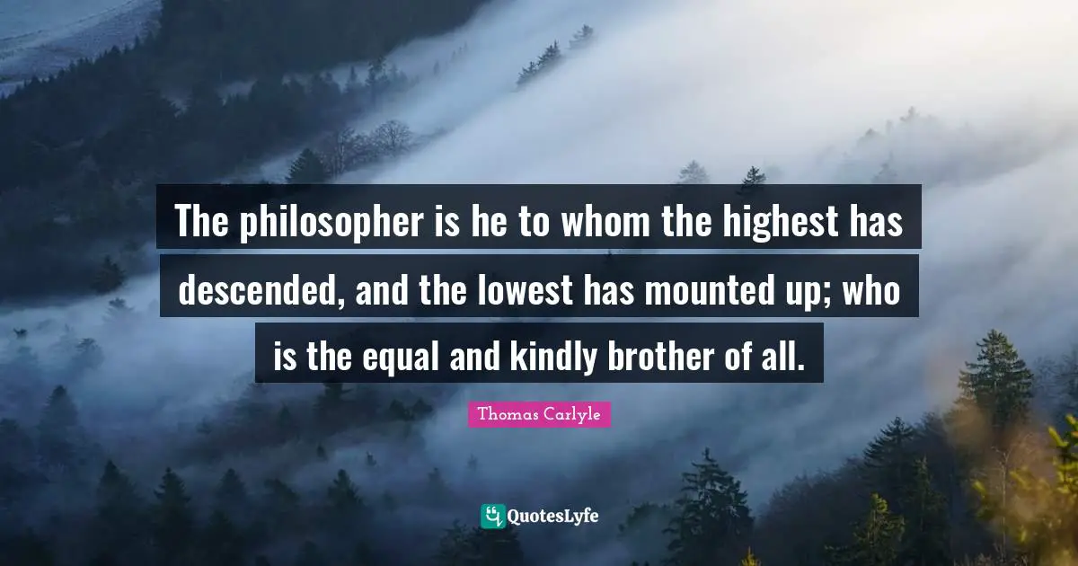 The philosopher is he to whom the highest has descended, and the lowest has mounted up; who is the equal and kindly brother of all.