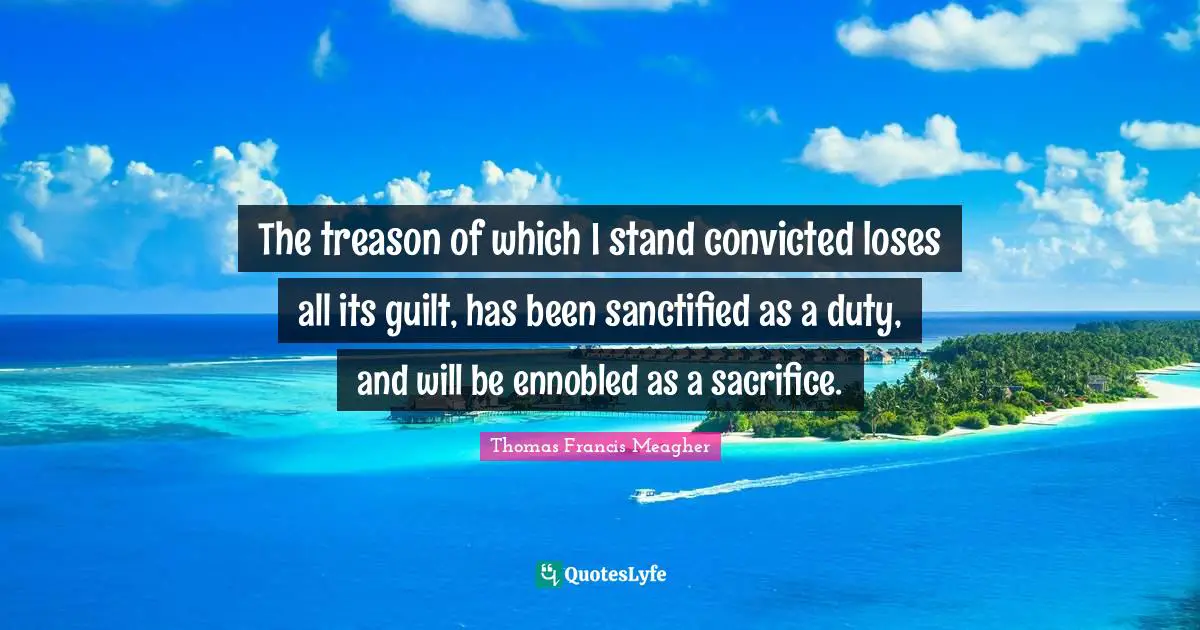 The treason of which I stand convicted loses all its guilt, has been sanctified as a duty, and will be ennobled as a sacrifice.