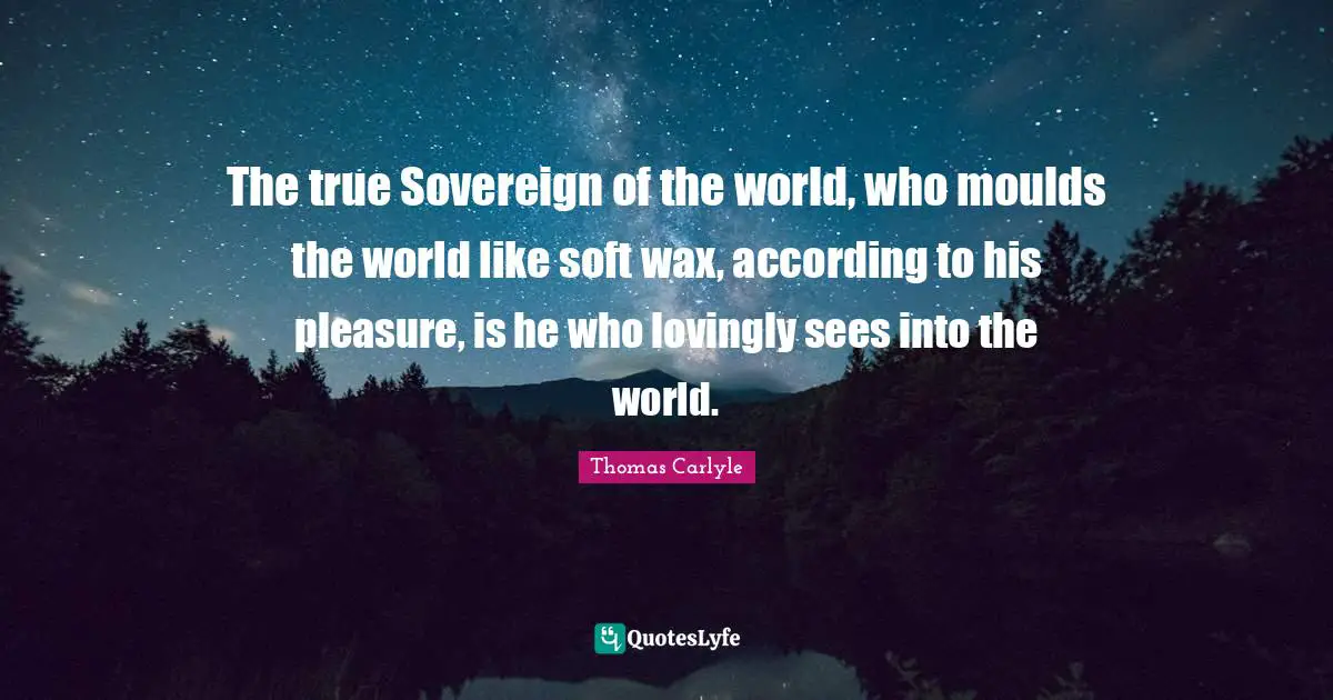 The true Sovereign of the world, who moulds the world like soft wax, according to his pleasure, is he who lovingly sees into the world.