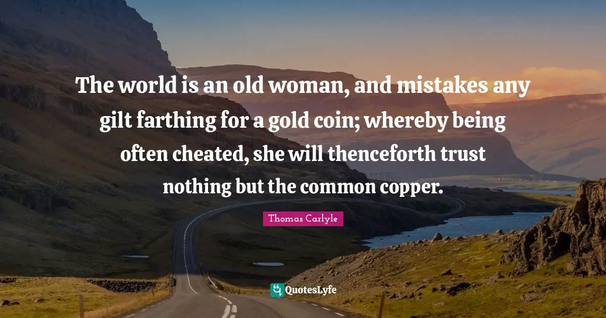 The world is an old woman, and mistakes any gilt farthing for a gold coin; whereby being often cheated, she will thenceforth trust nothing but the common copper.