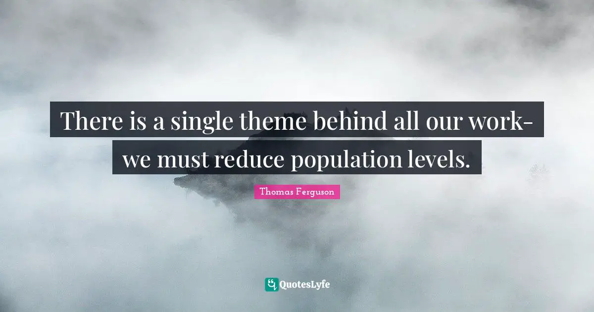 There is a single theme behind all our work-we must reduce population levels.