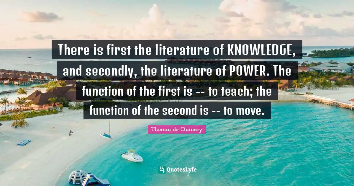 There is first the literature of KNOWLEDGE, and secondly, the literature of POWER. The function of the first is -- to teach; the function of the second is -- to move.