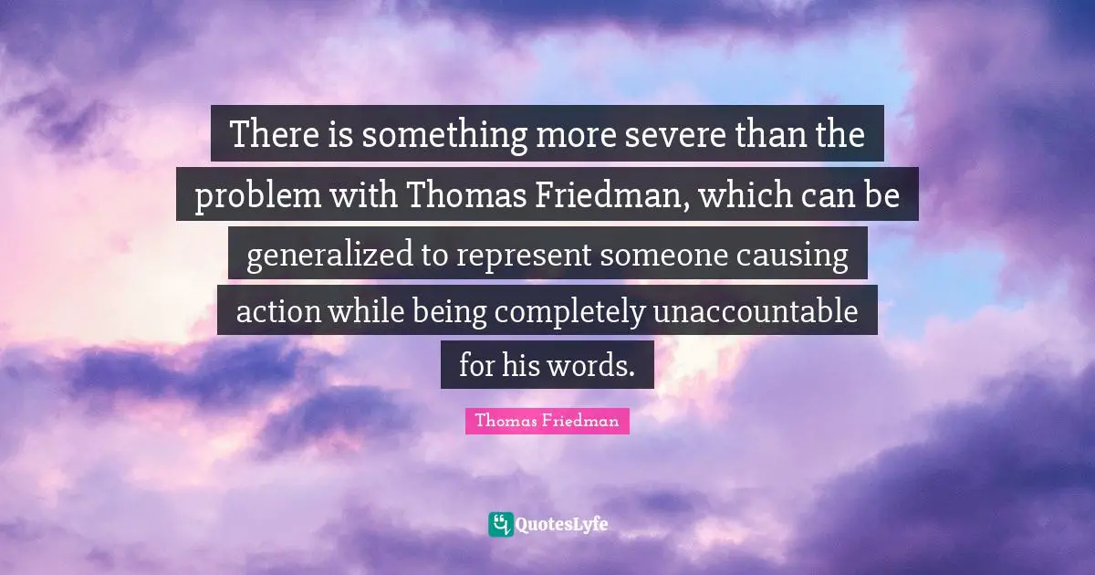 Thomas Friedman Quotes: "There is something more severe than the problem with Thomas Friedman, which can be generalized to represent someone causing action while being completely unaccountable for his words."