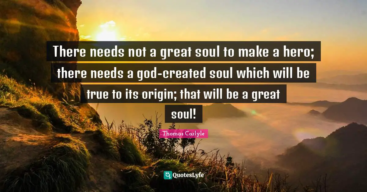 There needs not a great soul to make a hero; there needs a god-created soul which will be true to its origin; that will be a great soul!