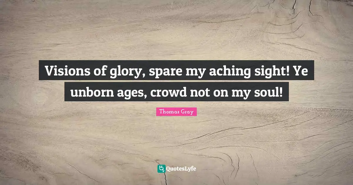 Thomas Gray Quotes: "Visions of glory, spare my aching sight! Ye unborn ages, crowd not on my soul!"